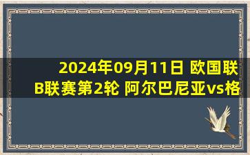 2024年09月11日 欧国联B联赛第2轮 阿尔巴尼亚vs格鲁吉亚 全场录像